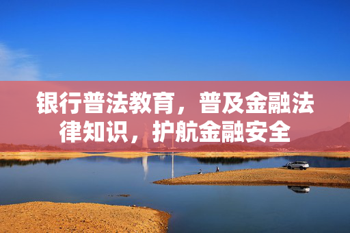 银行普法教育，普及金融法律知识，护航金融安全