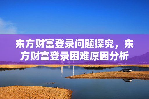 东方财富登录问题探究，东方财富登录困难原因分析