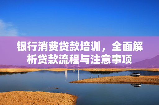 银行消费贷款培训，全面解析贷款流程与注意事项