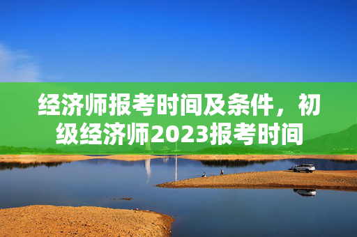 经济师报考时间及条件，初级经济师2023报考时间
