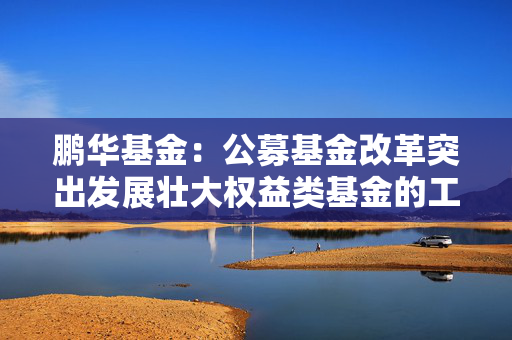 鹏华基金：公募基金改革突出发展壮大权益类基金的工作导向，权益投资规模与稳定性将进一步提高
