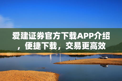 爱建证券官方下载APP介绍，便捷下载，交易更高效