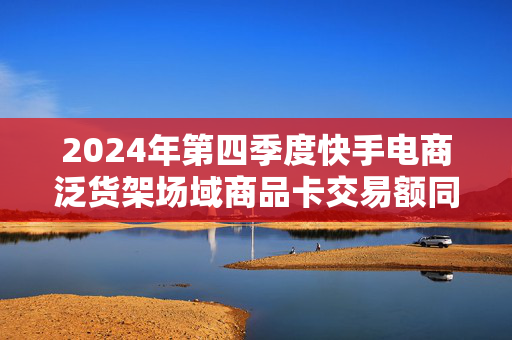 2024年第四季度快手电商泛货架场域商品卡交易额同比增长超68%