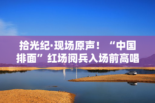 拾光纪·现场原声！“中国排面”红场阅兵入场前高唱《当那一天来临》