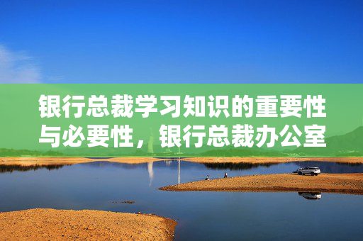 银行总裁学习知识的重要性与必要性，银行总裁办公室工作必备知识