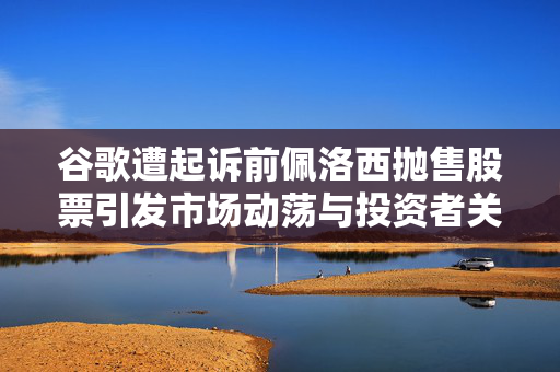 谷歌遭起诉前佩洛西抛售股票引发市场动荡与投资者关注