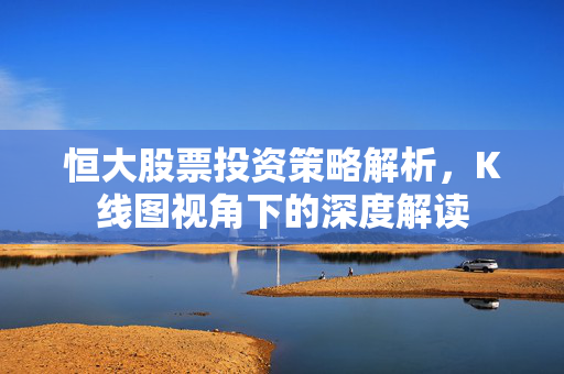 恒大股票投资策略解析，K线图视角下的深度解读