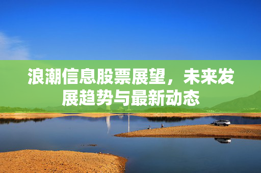 浪潮信息股票展望，未来发展趋势与最新动态