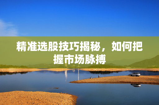 精准选股技巧揭秘，如何把握市场脉搏