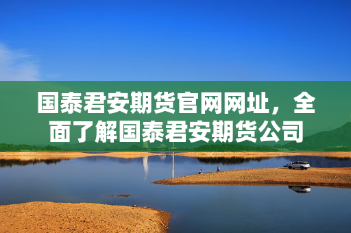 国泰君安期货官网网址，全面了解国泰君安期货公司