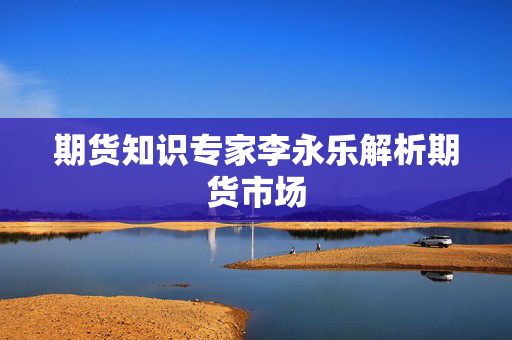 期货知识专家李永乐解析期货市场