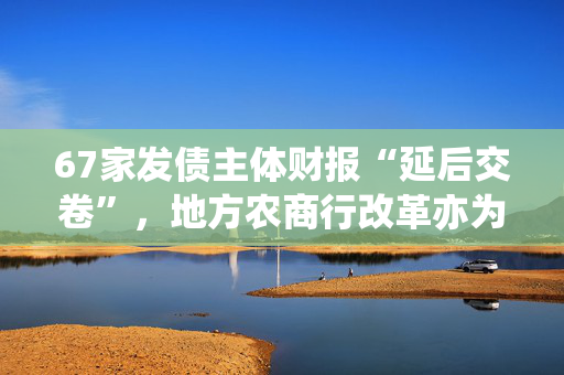 67家发债主体财报“延后交卷”，地方农商行改革亦为部分原因