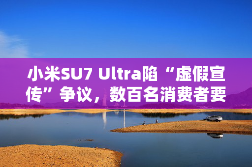 小米SU7 Ultra陷“虚假宣传”争议，数百名消费者要求无损退车