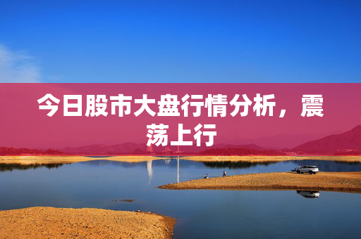 今日股市大盘行情分析，震荡上行