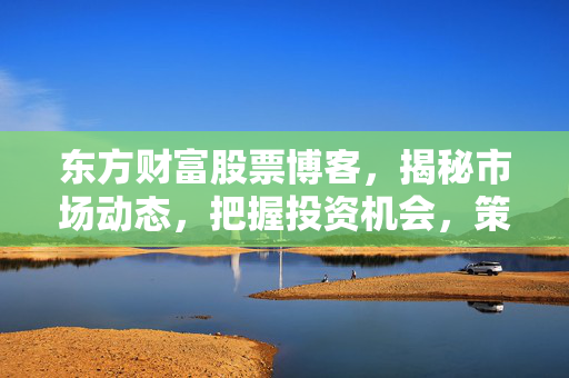东方财富股票博客，揭秘市场动态，把握投资机会，策略分析