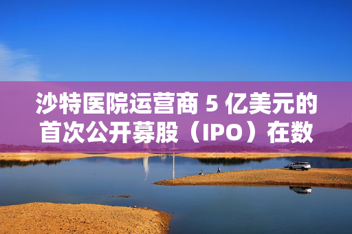 沙特医院运营商 5 亿美元的首次公开募股（IPO）在数小时内售罄