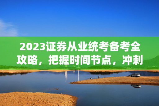 2023证券从业统考备考全攻略，把握时间节点，冲刺2023考试日期