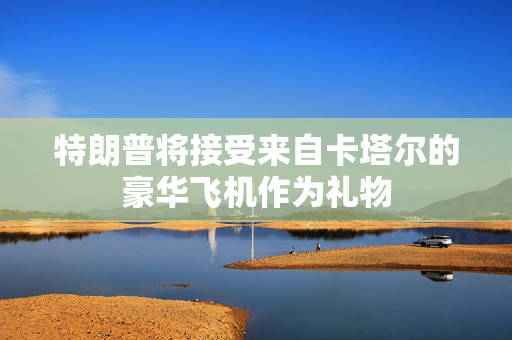 特朗普将接受来自卡塔尔的豪华飞机作为礼物