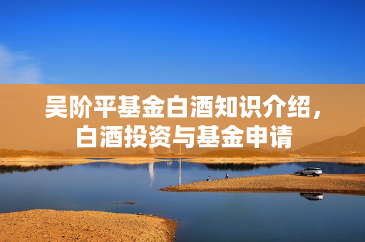 吴阶平基金白酒知识介绍，白酒投资与基金申请