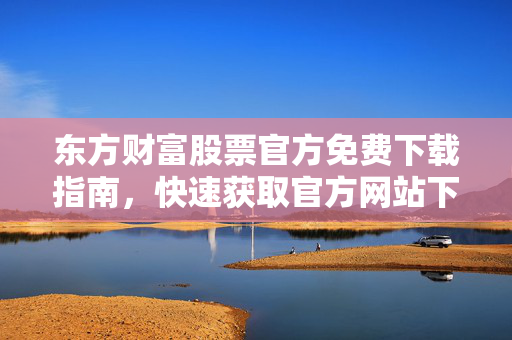 东方财富股票官方免费下载指南，快速获取官方网站下载链接