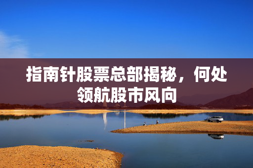 指南针股票总部揭秘，何处领航股市风向