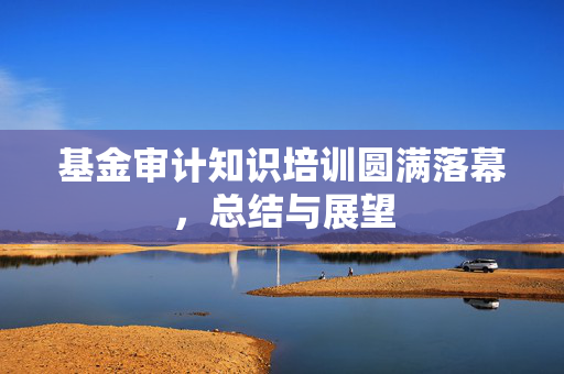 基金审计知识培训圆满落幕，总结与展望