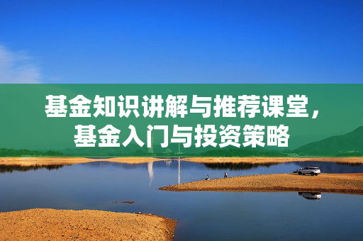 基金知识讲解与推荐课堂，基金入门与投资策略