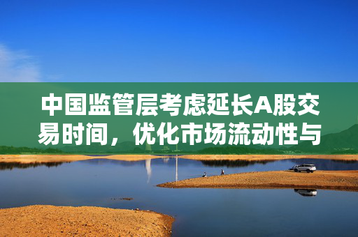 中国监管层考虑延长A股交易时间，优化市场流动性与投资者体验