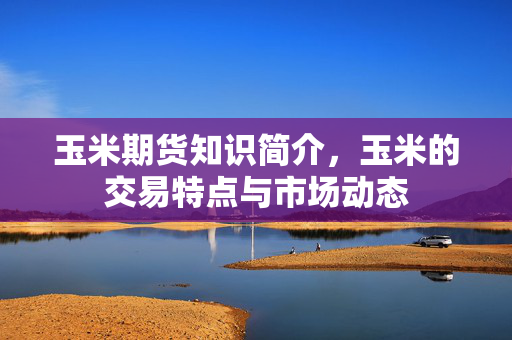 玉米期货知识简介，玉米的交易特点与市场动态