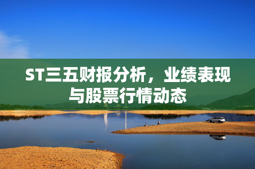 ST三五财报分析，业绩表现与股票行情动态