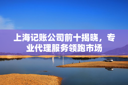 上海记账公司前十揭晓，专业代理服务领跑市场