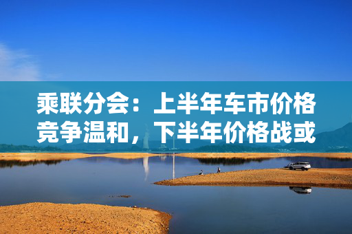 乘联分会：上半年车市价格竞争温和，下半年价格战或再开启