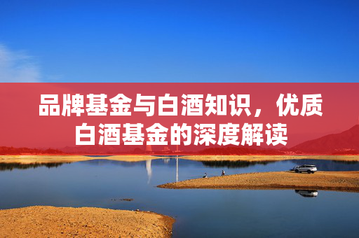 品牌基金与白酒知识，优质白酒基金的深度解读