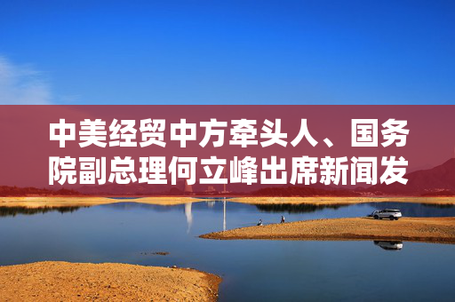 中美经贸中方牵头人、国务院副总理何立峰出席新闻发布会表示：中美达成重要共识，会谈取得实质性进展