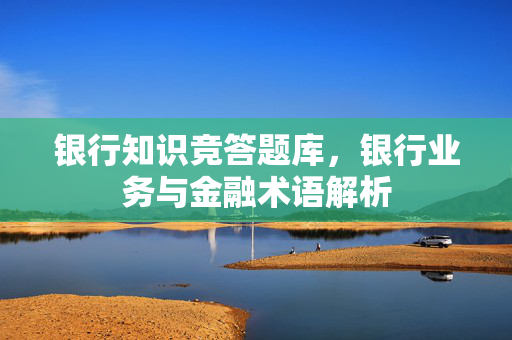 银行知识竞答题库，银行业务与金融术语解析