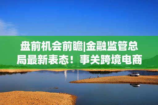 盘前机会前瞻|金融监管总局最新表态！事关跨境电商，这几家公司在跨境贸易领域深度布局值得关注（附概念股）