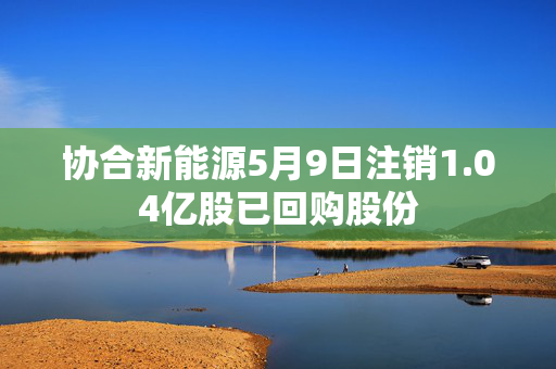 协合新能源5月9日注销1.04亿股已回购股份
