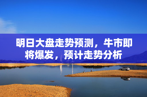 明日大盘走势预测，牛市即将爆发，预计走势分析
