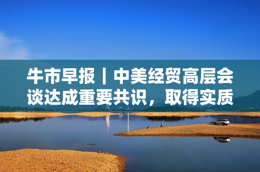 牛市早报｜中美经贸高层会谈达成重要共识，取得实质性进展