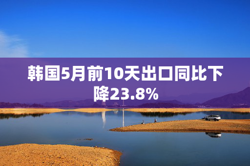 韩国5月前10天出口同比下降23.8%