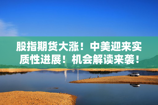 股指期货大涨！中美迎来实质性进展！机会解读来袭！