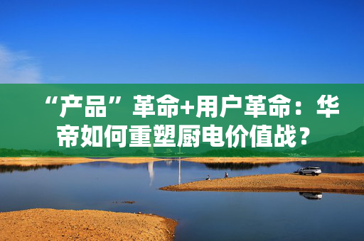 “产品”革命+用户革命：华帝如何重塑厨电价值战？