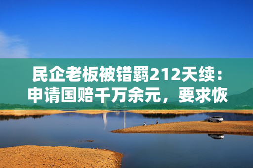 民企老板被错羁212天续：申请国赔千万余元，要求恢复名誉赔礼道歉