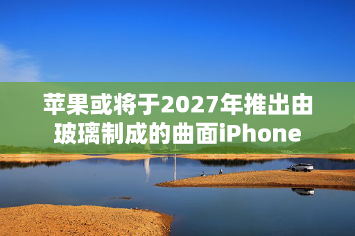 苹果或将于2027年推出由玻璃制成的曲面iPhone