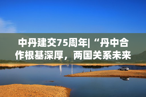 中丹建交75周年|“丹中合作根基深厚，两国关系未来可期”——专访丹麦驻华大使孔墨客