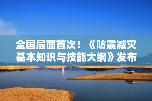 全国层面首次！《防震减灾基本知识与技能大纲》发布