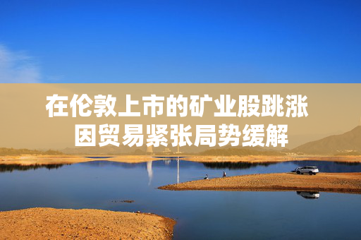 在伦敦上市的矿业股跳涨 因贸易紧张局势缓解