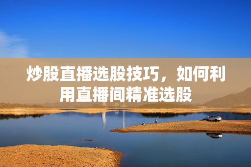 炒股直播选股技巧，如何利用直播间精准选股