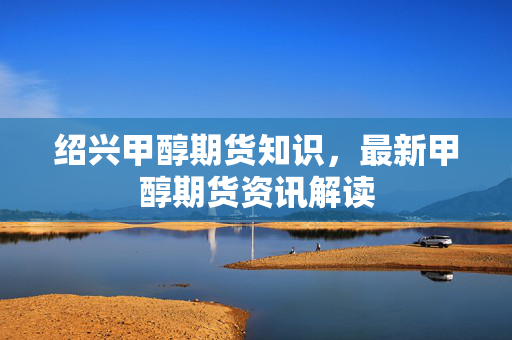 绍兴甲醇期货知识，最新甲醇期货资讯解读
