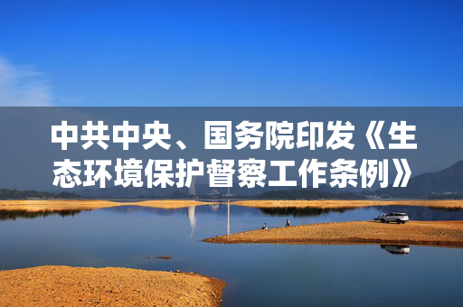 中共中央、国务院印发《生态环境保护督察工作条例》